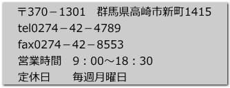 郵便番号370-1301 群馬県高崎市新町1415 TEL0274-42-4789 FAX0274-42-8553 営業時間 9:00〜18:30 定休日 毎週月曜日
